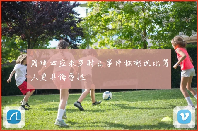 周琦回应米罗肘击事件称嘲讽比骂人更具侮辱性