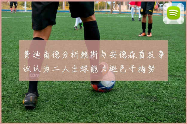 费迪南德分析赖斯与安德森首发争议认为二人出球能力逊色于梅努