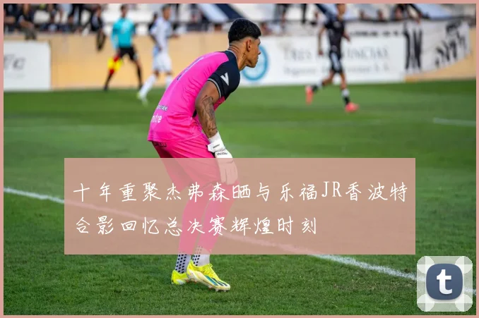 十年重聚杰弗森晒与乐福JR香波特合影回忆总决赛辉煌时刻