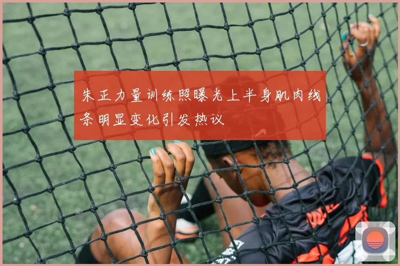 朱正力量训练照曝光上半身肌肉线条明显变化引发热议