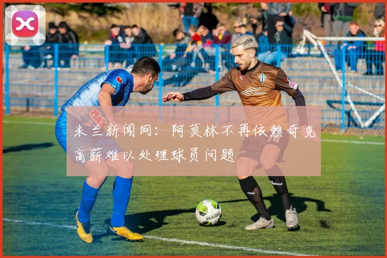 米兰新闻网：阿莫林不再依赖奇克高薪难以处理球员问题