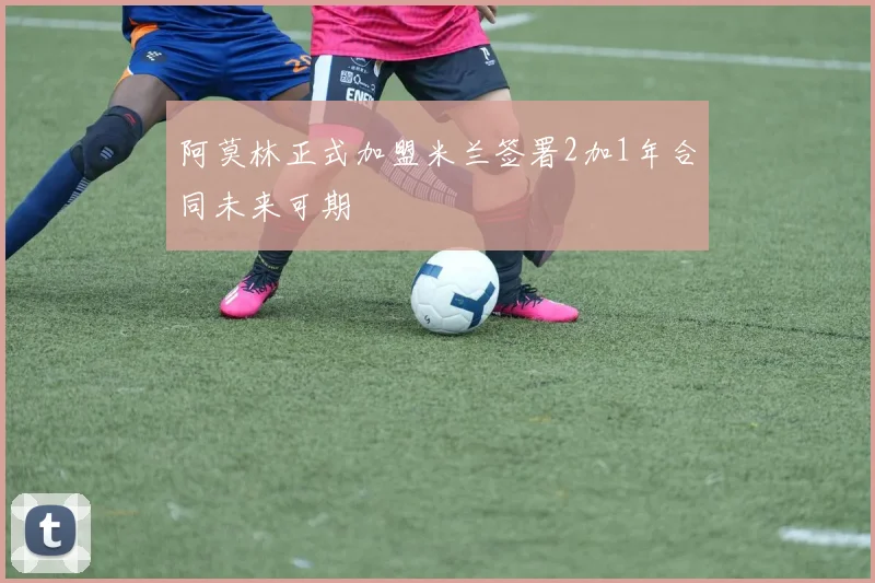 阿莫林正式加盟米兰签署2加1年合同未来可期