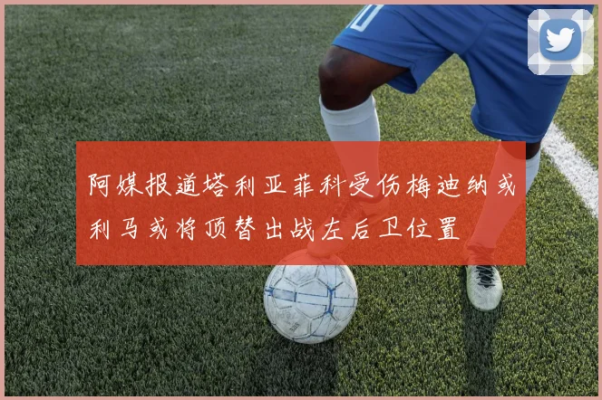 阿媒报道塔利亚菲科受伤梅迪纳或利马或将顶替出战左后卫位置