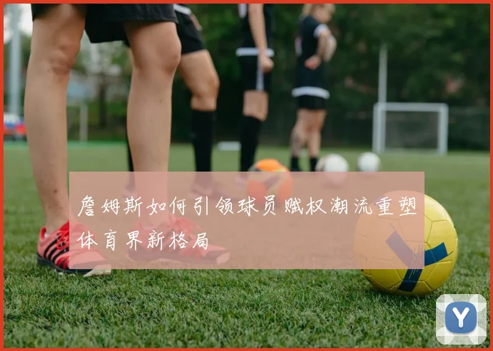 詹姆斯如何引领球员赋权潮流重塑体育界新格局